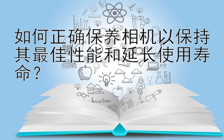 如何正确保养相机以保持其最佳性能和延长使用寿命？