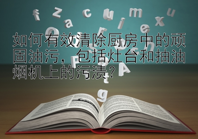 如何有效清除厨房中的顽固油污，包括灶台和抽油烟机上的污渍？