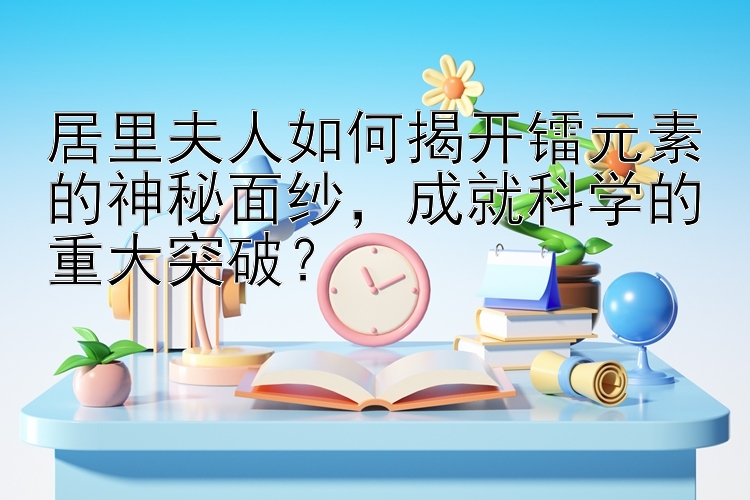 居里夫人如何揭开镭元素的神秘面纱，成就科学的重大突破？