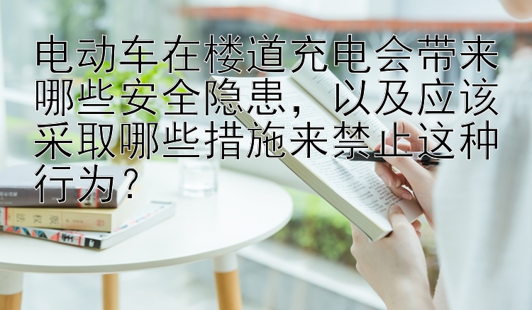 电动车在楼道充电会带来哪些安全隐患，以及应该采取哪些措施来禁止这种行为？