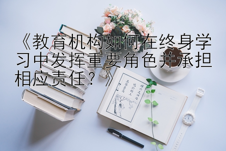 《教育机构如何在终身学习中发挥重要角色并承担相应责任？》