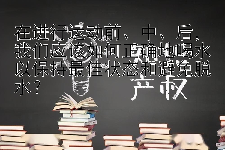 在进行运动前、中、后，我们应该如何正确地喝水以保持最佳状态和避免脱水？