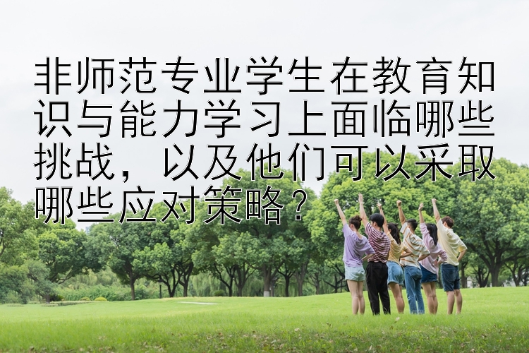 非师范专业学生在教育知识与能力学习上面临哪些挑战，以及他们可以采取哪些应对策略？