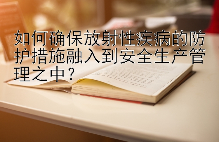 如何确保放射性疾病的防护措施融入到安全生产管理之中？