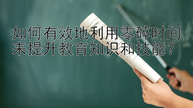 如何有效地利用零碎时间来提升教育知识和技能？