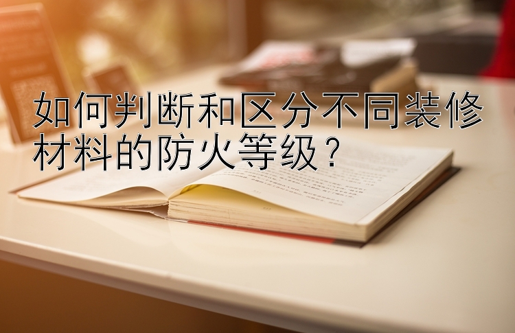 如何判断和区分不同装修材料的防火等级？