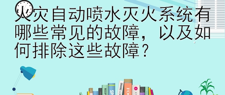 火灾自动喷水灭火系统有哪些常见的故障，以及如何排除这些故障？