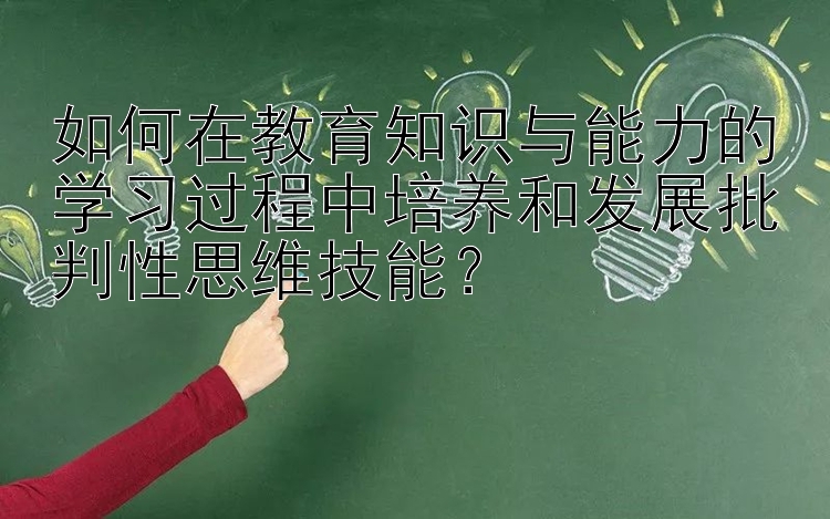 如何在教育知识与能力的学习过程中培养和发展批判性思维技能？