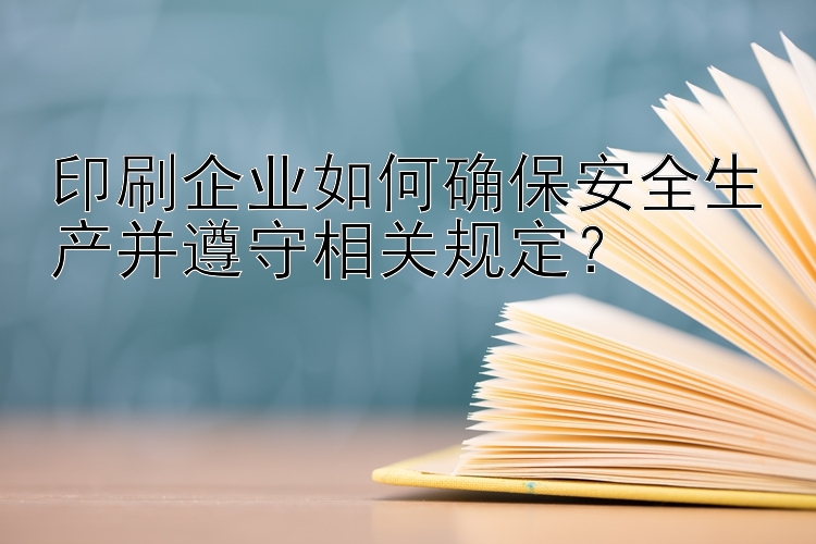 印刷企业如何确保安全生产并遵守相关规定？