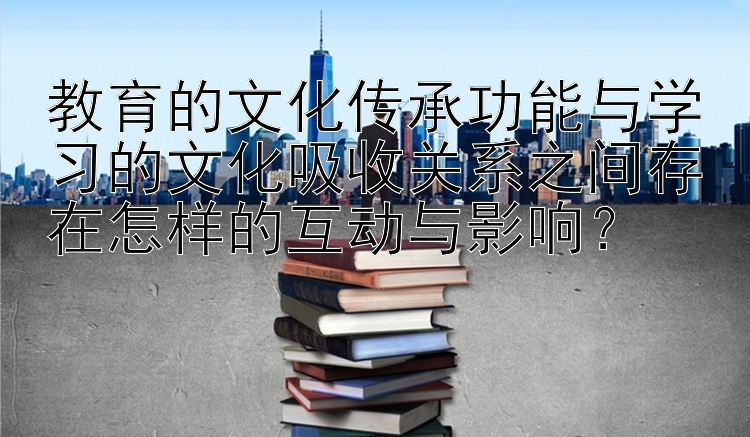 教育的文化传承功能与学习的文化吸收关系之间存在怎样的互动与影响？