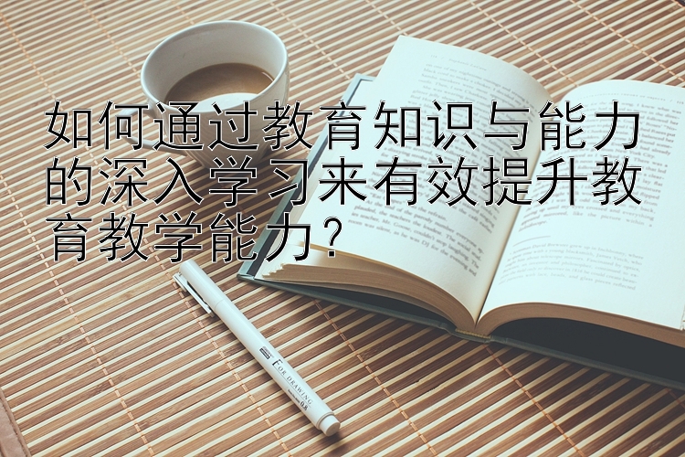 如何通过教育知识与能力的深入学习来有效提升教育教学能力？