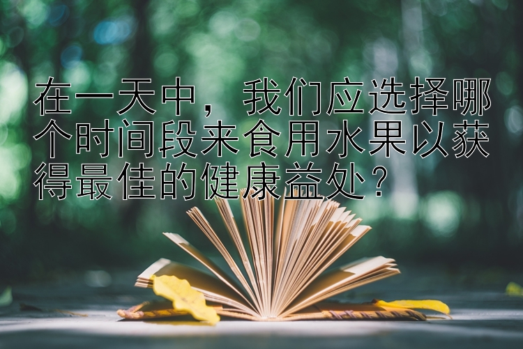 在一天中，我们应选择哪个时间段来食用水果以获得最佳的健康益处？