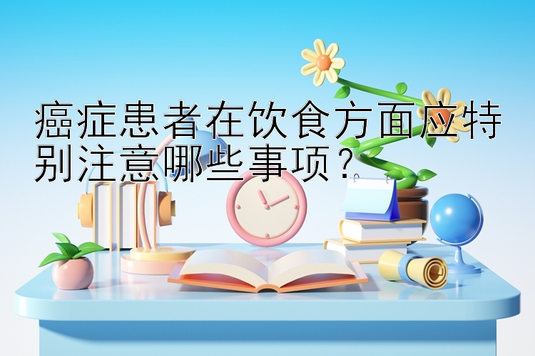 癌症患者在饮食方面应特别注意哪些事项？