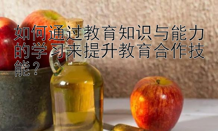 如何通过教育知识与能力的学习来提升教育合作技能？