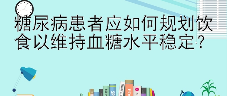 糖尿病患者应如何规划饮食以维持血糖水平稳定？