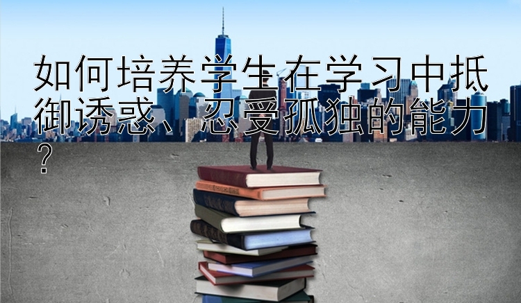 如何培养学生在学习中抵御诱惑、忍受孤独的能力？