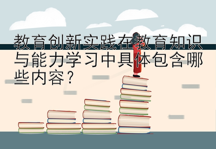 教育创新实践在教育知识与能力学习中具体包含哪些内容？