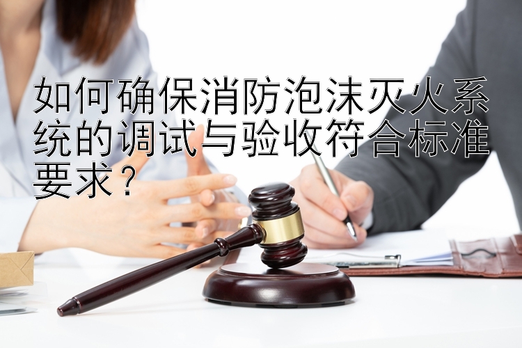 如何确保消防泡沫灭火系统的调试与验收符合标准要求？