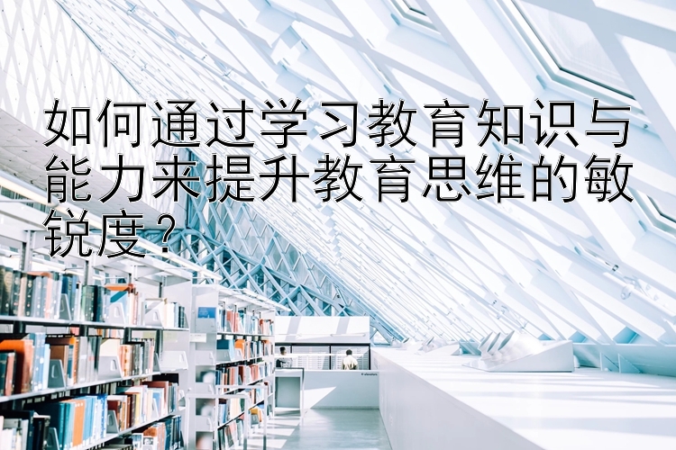 如何通过学习教育知识与能力来提升教育思维的敏锐度？