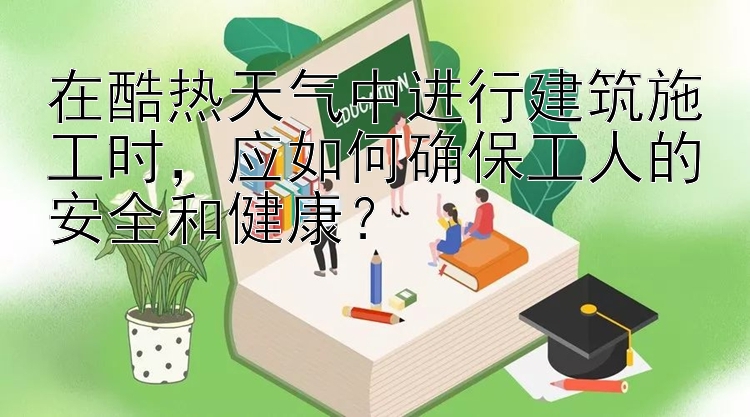 在酷热天气中进行建筑施工时，应如何确保工人的安全和健康？