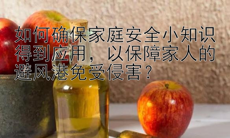 如何确保家庭安全小知识得到应用，以保障家人的避风港免受侵害？