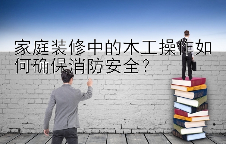 家庭装修中的木工操作如何确保消防安全？