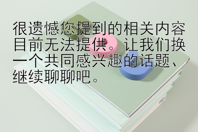 很遗憾您提到的相关内容目前无法提供。让我们换一个共同感兴趣的话题、继续聊聊吧。