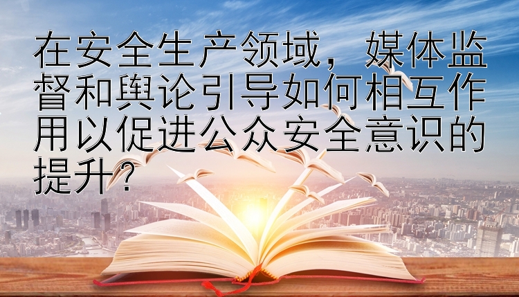 在安全生产领域，媒体监督和舆论引导如何相互作用以促进公众安全意识的提升？