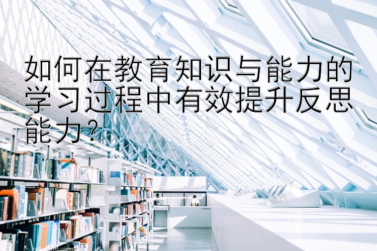 如何在教育知识与能力的学习过程中有效提升反思能力？