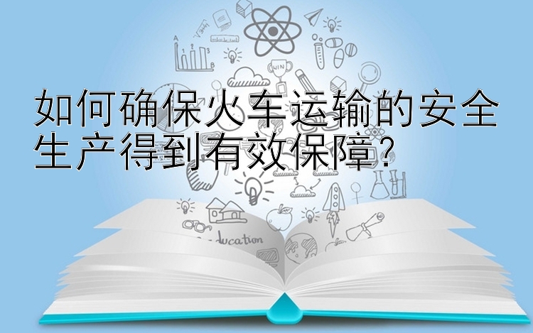 如何确保火车运输的安全生产得到有效保障？